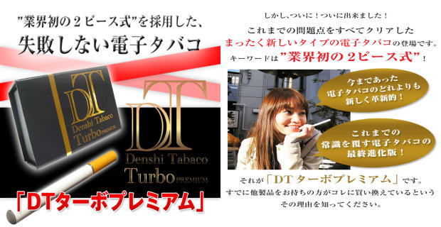 業界初の2ピース式を採用した失敗しない電子タバコ DTターボプレミアム これまでの問題点をすべてクリアしたまったく新しいタイプの電子タバコの登場です。キーワードは業界初の2ピース式 今まであった電子タバコのどれよりも新しく革新的 これまでの常識を覆す電子タバコの最終進化版 それがDTターボプレミアムです。すでに他の製品をお持ちの方がこれに替えているという事実をその理由を知ってください。