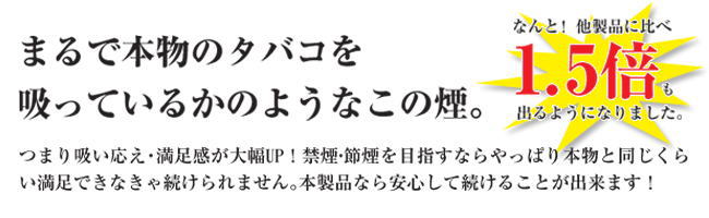 まるで本物のタバコを吸っていうかのようなこの煙。なんと他社製品に比べ1.5倍も出るようになりました。つまり吸い応え、満足度が大幅UP 禁煙、節煙を目指すならやっぱり本物と同じくらい満足できなきゃ続けられません。本製品なら安心して続ける事ができます。