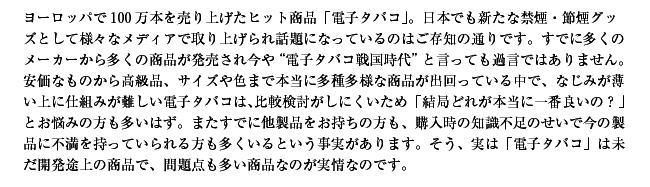 ヨーロッパでは100万本を売り上げたヒット商品！日本でも新たな禁煙・節煙グッズとして様々なメディアで取り上げられ話題になっているのはご存知の通りです。すでに多くのメーカーから多くの商品が発売されて今や電子タバコ戦国時代といっても過言ではありません。安価なものから高級品、サイズや色まで本当に多種多用な商品が出回っている中で、なじみが薄い上に仕組みが難しい電子タバコは比較検討がしにくいため、結局どれが本当に一番良いの？というお悩みの方が多いはず。またすでに他社製品をお持ちの方も、購入時の知識不足のせいで今の製品に不満を持っていられる方も多くいるという事実があります。そう、実は電子タバコは未だ開発途上の商品で問題点も多い商品なのが実情です。