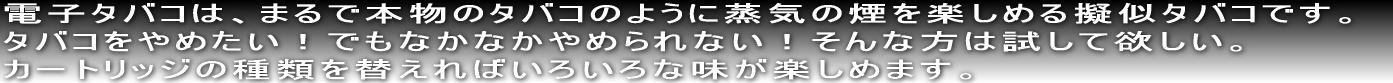 電子タバコは、まるで本物のタバコのように蒸気の煙を楽しめる擬似タバコです。タバコをやめたい！でもなかなかやめられない！そんな方には試して欲しい！カートリッジの種類を替えればいろいろな味が楽しめます。